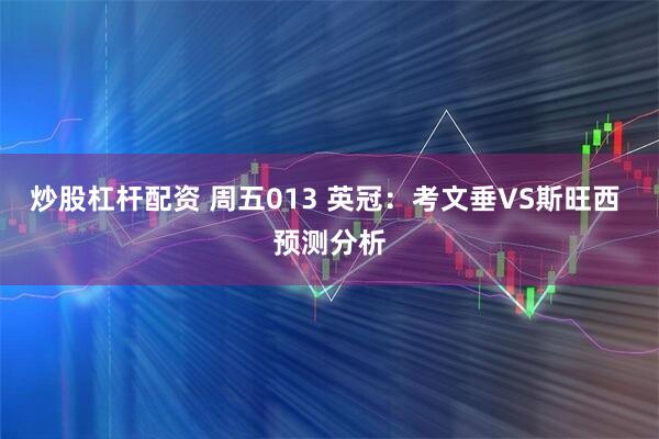 炒股杠杆配资 周五013 英冠：考文垂VS斯旺西 预测分析
