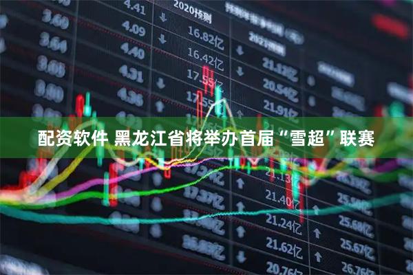 配资软件 黑龙江省将举办首届“雪超”联赛