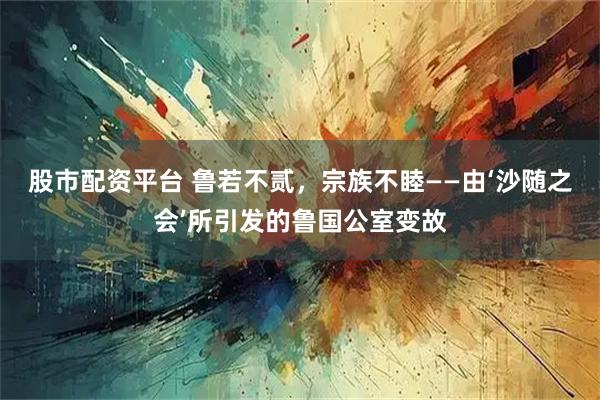 股市配资平台 鲁若不贰，宗族不睦——由‘沙随之会’所引发的鲁国公室变故