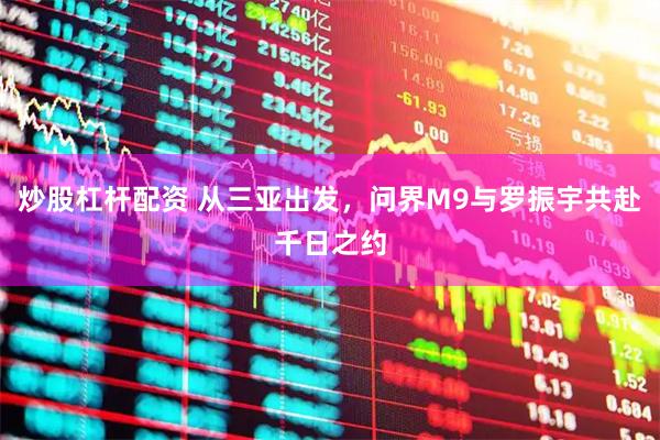 炒股杠杆配资 从三亚出发，问界M9与罗振宇共赴千日之约