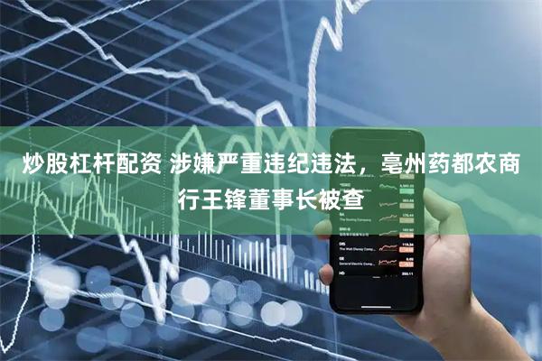 炒股杠杆配资 涉嫌严重违纪违法，亳州药都农商行王锋董事长被查