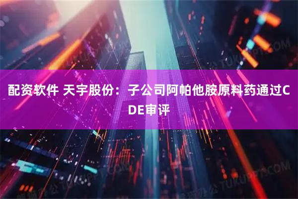 配资软件 天宇股份：子公司阿帕他胺原料药通过CDE审评