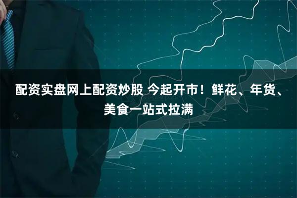 配资实盘网上配资炒股 今起开市！鲜花、年货、美食一站式拉满