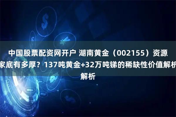 中国股票配资网开户 湖南黄金(002155)资源家底有多厚?137吨黄金+32万吨锑的稀缺性价值解析