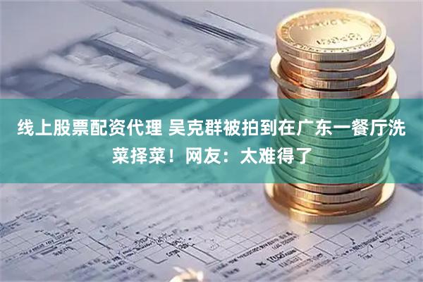 线上股票配资代理 吴克群被拍到在广东一餐厅洗菜择菜！网友：太难得了
