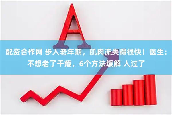 配资合作网 步入老年期，肌肉流失得很快！医生：不想老了干瘪，6个方法缓解 人过了