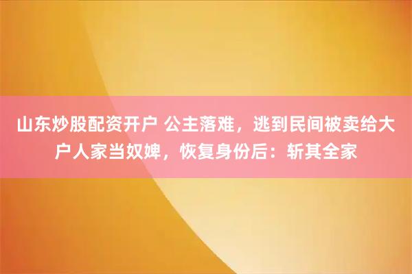 山东炒股配资开户 公主落难,逃到民间被卖给大户人家当奴婢,恢复身份后:斩其全家