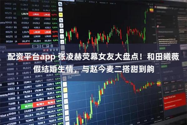 配资平台app 张凌赫荧幕女友大盘点！和田曦薇假结婚生情，与赵今麦二搭甜到齁