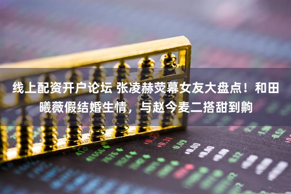 线上配资开户论坛 张凌赫荧幕女友大盘点！和田曦薇假结婚生情，与赵今麦二搭甜到齁