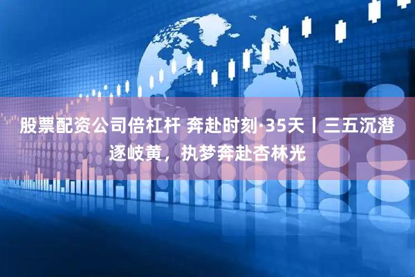 股票配资公司倍杠杆 奔赴时刻·35天丨三五沉潜逐岐黄，执梦奔赴杏林光