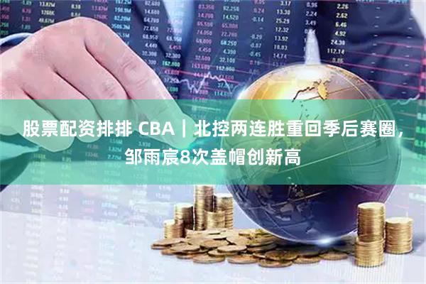 股票配资排排 CBA｜北控两连胜重回季后赛圈，邹雨宸8次盖帽创新高