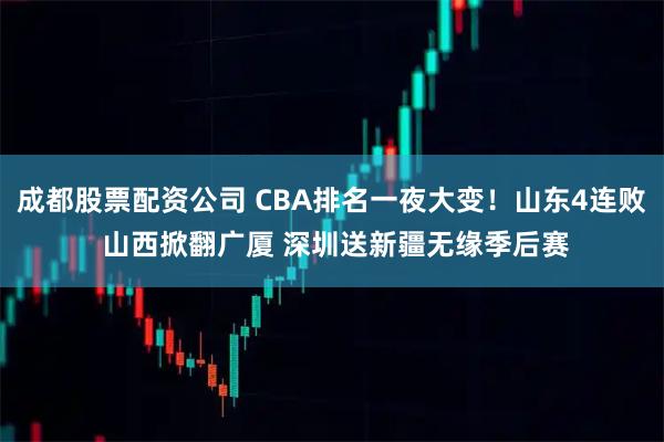 成都股票配资公司 CBA排名一夜大变！山东4连败 山西掀翻广厦 深圳送新疆无缘季后赛