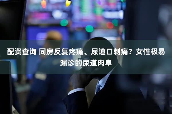 配资查询 同房反复疼痛、尿道口刺痛？女性极易漏诊的尿道肉阜