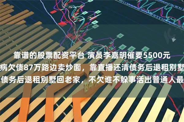 靠谱的股票配资平台 演员李嘉明催要5500元片酬引感慨，曾为父治病欠债87万路边卖炒面，靠直播还清债务后退租别墅回老家，不欠谁不躲事活出普通人最硬气的模样