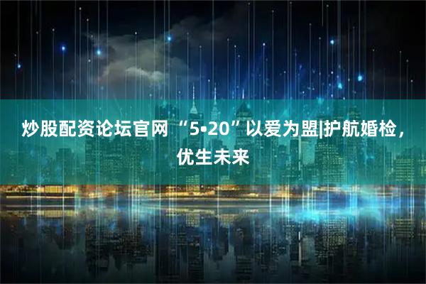炒股配资论坛官网 “5•20”以爱为盟|护航婚检，优生未来