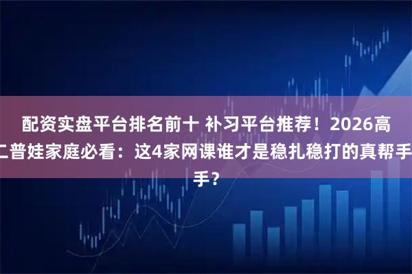 配资实盘平台排名前十 补习平台推荐！2026高二普娃家庭必看：这4家网课谁才是稳扎稳打的真帮手？