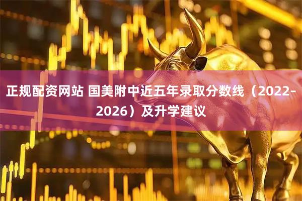 正规配资网站 国美附中近五年录取分数线（2022–2026）及升学建议