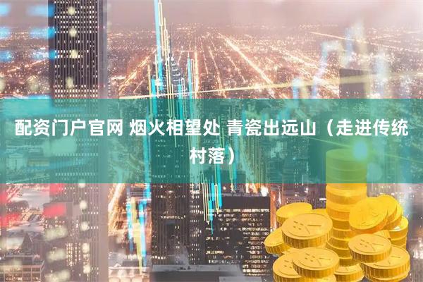 配资门户官网 烟火相望处 青瓷出远山（走进传统村落）