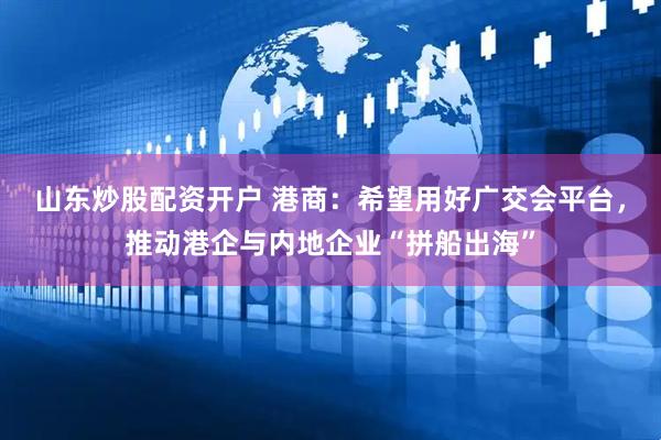 山东炒股配资开户 港商：希望用好广交会平台，推动港企与内地企业“拼船出海”