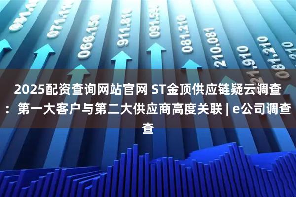 2025配资查询网站官网 ST金顶供应链疑云调查：第一大客户与第二大供应商高度关联 | e公司调查