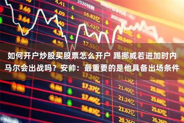 如何开户炒股买股票怎么开户 踢挪威若进加时内马尔会出战吗？安帅：最重要的是他具备出场条件