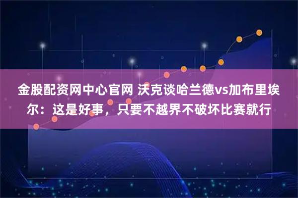 金股配资网中心官网 沃克谈哈兰德vs加布里埃尔：这是好事，只要不越界不破坏比赛就行