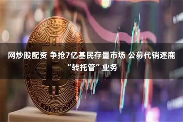 网炒股配资 争抢7亿基民存量市场 公募代销逐鹿“转托管”业务