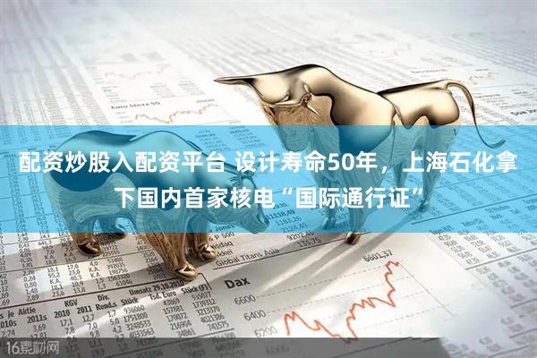 配资炒股入配资平台 设计寿命50年，上海石化拿下国内首家核电“国际通行证”