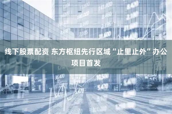 线下股票配资 东方枢纽先行区域“止里止外”办公项目首发