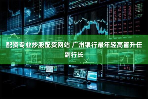 配资专业炒股配资网站 广州银行最年轻高管升任副行长